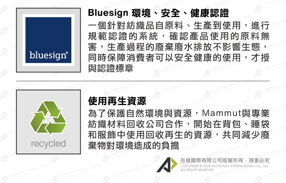 bluesign®recycledBluesign 環境、安全、健康認證一個針對紡織品自原料、生產到使用進行規範認證的系統,確認產品使用的原料無害,生產過程的廢棄廢水排放不影響生態,同時保障消費者可以安全健康的使用,才授與認證標章使用再生資源為了保護自然環境與資源,Mammut與專業紡織材料回收公司合作,開始在背包、睡袋和服飾中使用回收再生的資源,共同減少廢棄物對環境造成的負擔^岳達國際有限公司版權所有,侵害必究COPYRIGHT @2024 AEON PEAK INTERNATIONAL , LtdALL RIGHTS RESERVED.