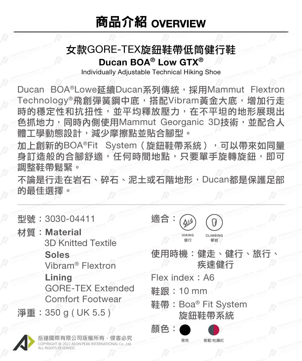 商品介紹 OVERVIEW女款GORE-TEX旋鈕鞋帶低筒健行鞋Ducan BO® LOW GTX®Individually Adjustable Technical Hiking ShoeDucan BOA®Lowe延續Ducan系列傳統採用Mammut FlextronTechnology®飛創彈簧鋼中底搭配Vibram黃金大底,增加行走時的穩定性和抗扭性,並平均釋放壓力,在不平坦的地形展現出色抓地力,同時內側使用Mammut Georganic 3D技術,並配合人體工學動態設計,減少摩擦點並貼合腳型。加上創新的BOA®Fit System(旋鈕鞋帶系統),可以帶來如同量身訂造般的合腳舒適,任何時間地點,只要單手旋轉旋鈕,即可調整鞋帶鬆緊。不論是行走在岩石、碎石、泥土或石階地形,Ducan都是保護足部的最佳選擇。型號:3030-04411材質:Material適合:3D Knitted TextileSolesHIKINGCLIMBING健行攀岩Vibram® FlextronLiningGORE-TEX ExtendedComfort Footwear使用時機:健走、健行、旅行、疾速健行Flex index:A6鞋跟:10mm淨重:350g (UK 55 )鞋帶:Boa ® Fit System旋鈕鞋帶系統顏色:^岳達國際有限公司版權有,侵害必究COPYRIGHT @ 2022 AEON PEAK INTERNATIONAL , 所,ALL RIGHTS RESERVED.黑色夜藍/杜鵑紅A