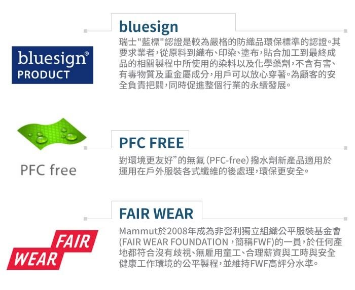 bluesign®PRODUCTbluesign瑞士藍標認證是較為嚴格的防織品環保標準的認證。其要求業者,從原料到織布、印染、塗布,貼合加工到最終成品的相關製程中所使用的染料以及化學藥劑,不含有害、有毒物質及重金屬成分,用戶可以放心穿著。為顧客的安全負責把關,同時促進整個行業的永續發展。PFC FREEPFC free對環境更友好”的無氟(PFC-free)撥水劑新產品適用於運用在戶外服裝各式纖維的後處理,環保更安全。FAIRWEARFAIR WEARMammut於2008年成為非營利獨立組織公平服裝基金會(FAIR WEAR FOUNDATION,簡稱FWF)的一員,於任何產地都符合沒有歧視、無雇用童工、合理薪資與工時與安全健康工作環境的公平製程,並維持FWF高評分水準。