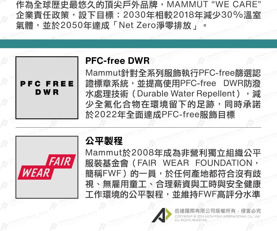 作為全球歷史最悠久的頂尖戶外品牌,MMMUT “WE CE”企業責任政策,設下目標:2030年相較2018年減少30%溫室A氣體,並於2050年達成「Net Zero淨零排放」。PFC FREEDWRWEARRFAIRPFC-free DWRMammut針對全系列服飾執行PFC-free篩選認證標章系統,並提高使用PFC-free DWR防潑水處理技術(Durable Water Repellent),減少全氟化合物在環境留下的足跡,同時承諾於2022年全面達成PFC-free服飾目標公平製程Mammut於2008年成為非營利獨立組織公平服裝基金會(FAIR WEAR FOUNDATION,簡稱FWF)的一員,於任何產地都符合沒有歧視、無雇用童工、合理薪資與工時與安全健康工作環境的公平製程,並維持FWF高評分水準A岳達國際有限公司版權所有,侵害必究COPYRIGHT @ 2024 AEON PEAK INTERNATIONAL Co, Ltd.ALL RIGHTS RESERVED.A