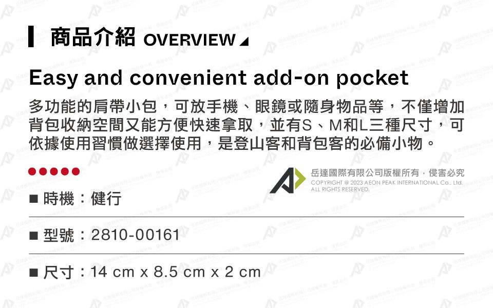 商品介紹 OVERVIEW Easy and convenient add-on pocket多功能的肩帶小包可放手機、眼鏡或隨身物品等,不僅增加背包收納空間又能方便快速拿取,並有S、M和L三種尺寸,可依據使用習慣做選擇使用,是登山客和背包客的必備小物。時機:健行型號:2810-00161■ 尺寸:14 cm x 85 cm x 2 cm岳達國際有限公司版權所有,侵害必究COPYRIGHT  2023 AEON PEAK INTERNATIONAL , Ltd.ALL RIGHTS RESERVED.