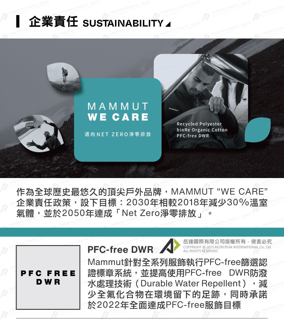 企業責任 SUSTINBILITY MMMUTWE CARE邁向NET ZERO淨零排放Recycled PolyesterbioRe Organic CottonPFC-free DWRA作為全球歷史最悠久的頂尖戶外品牌,MAMMUTWE CARE”企業責任政策,設下目標:2030年相較2018年減少30%溫室氣體,並於2050年達成「Net Zero淨零排放」APFC FREEDWRPFC-free DWR A岳達國際有限公司版權所有,侵害必究COPYRIGHT @ 2023 AEON PEAK INTERNATIONAL Co, Ltd.ALL RIGHTS RESERVED.Mammut針對全系列服飾執行PFC-free篩選認證標章系統,並提高使用PFC-free DWR防潑水處理技術(Durable Water Repellent),減少全氟化合物在環境留下的足跡,同時承諾於2022年全面達成PFC-free服飾目標