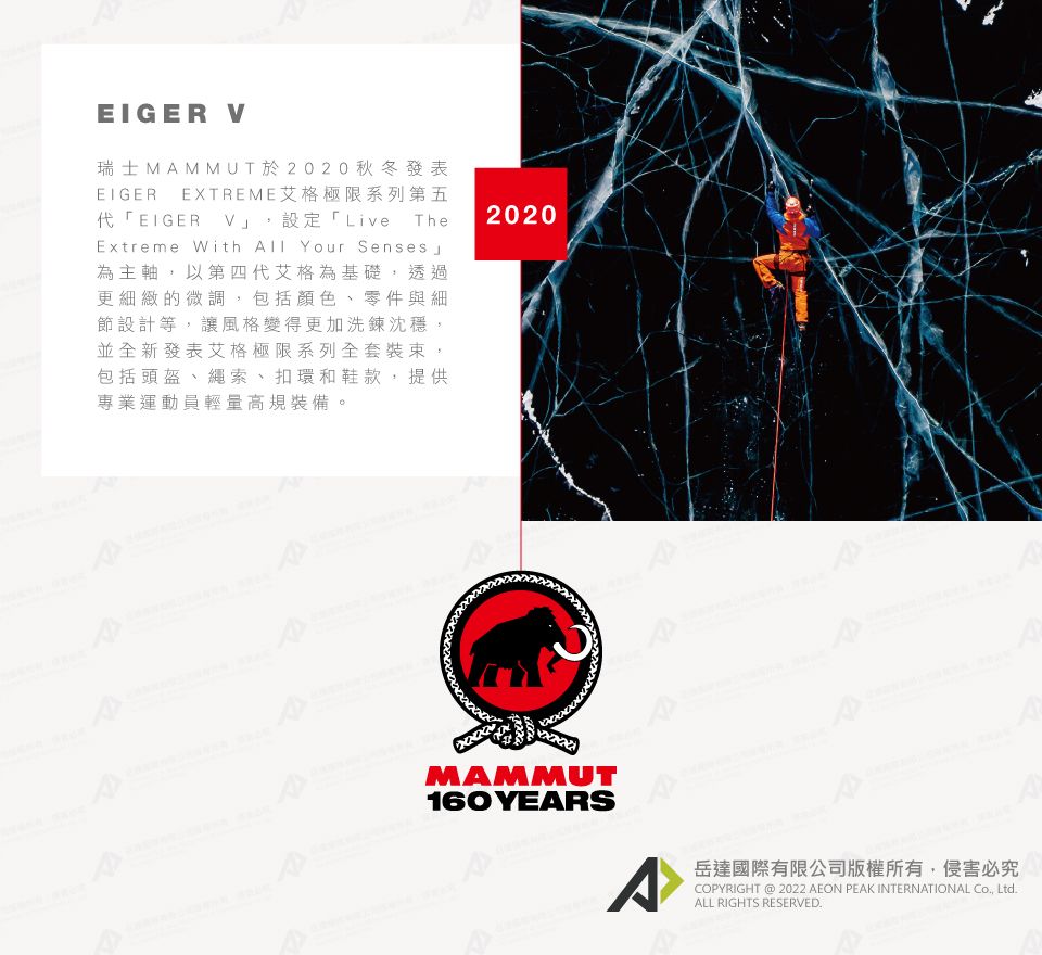 EIGER V瑞士MAMMUT於2020秋冬發表EIGER EXTREME艾格極限系列第五「EIGER_V,設定「Live TheExtreme With  Your Senses 為主軸,以第四代艾格為基礎,透過更細緻的微調,包括顏色、零件與細節設計等,讓風格變得更加洗鍊沈穩,並全新發表艾格極限系列全套裝束,包括頭盔、、扣環和鞋款,提供專業運動員輕量高規裝備。2020MAMMUT160 YEARS^岳達國際有限公司版權所有,侵害必究COPYRIGHT @ 2022 AEON PEAK INTERNATIONAL Co, Ltd.ALL RIGHTS RESERVED.