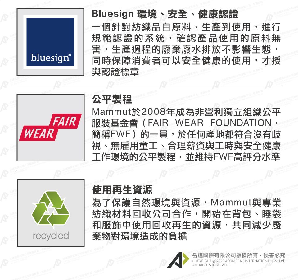 bluesign®WERFIRArecycledBluesign 環境、安全、健康認證一個針對紡織品自原料、生產到使用,進行規範認證的系統,確認產品使用的原料無害,生產過程的廢棄廢水排放不影響生態,同時保障消費者可以安全健康的使用,才授與認證標章公平製程Mammut於2008年成為非營利獨立組織公平服裝基金會(FAIR WEAR FOUNDATION,簡稱FWF)的一員,於任何產地都符合沒有歧視、無雇用童工、合理薪資與工時與安全健康工作環境的公平製程,並維持FWF高評分水準使用再生資源為了保護自然環境與資源,Mammut與專業紡織材料回收公司合作,開始在背包、睡袋和服飾中使用回收再生的資源,共同減少廢棄物對環境造成的負擔A岳達國際有限公司版權所有,侵害必究COPYRIGHT @ 2023 AEON PEAK INTERNATIONAL Co, Ltd.ALL RIGHTS RESERVED.