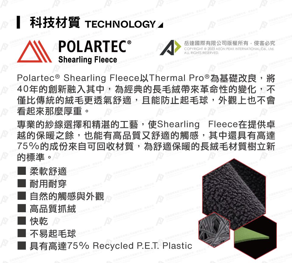 科技材質 TECHNOLOGYPOLRTEC Shearling FleeceA岳達國際有限公司版權所有,侵害必究COPYRIGHT @ 2023 AEON PEAK INTERNATIONAL Co Ltd.ALL RIGHTS RESERVED.Polartec ® Shearling Fleece以Thermal Pro®為基礎改良,將40年的創新融入其中,為經典的長毛絨帶來革命性的變化,不僅比傳統的絨毛更透氣舒適,且能防止起毛球,外觀上也不會看起來那麼厚重。專業的紗線選擇和精湛的工藝,使Shearling Fleece在提供卓越的保暖之餘,也能有高品質又舒適的觸感,其中還具有高達75%的成份來自可回收材質,為舒適保暖的長絨毛材質樹立新的標準。柔軟舒適耐用耐穿自然的觸感與外觀 高品質抓絨快乾不易起毛球具有高達75% Recycled P.E.T. Plastic