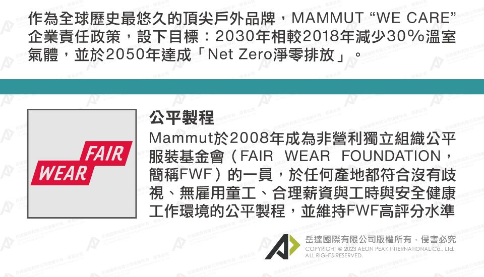 作為全球歷史最悠久的頂尖戶外品牌MMMUT WE CARE^企業責任政策,設下目標:2030年相較2018年減少30%溫室氣體,並於2050年達成「Net Zero淨零排放」FAIRWEAR公平製程Mammut於2008年成為非營利獨立組織公平服裝基金會(FAIR WEAR FOUNDATION,簡稱FWF)的一員,於任何產地都符合沒有歧視、無雇用童工、合理薪資與工時與安全健康工作環境的公平製程,並維持FWF高評分水準A岳達國際有限公司版權所有,侵害必究COPYRIGHT @ 2023 AEON PEAK INTERNATIONAL , LtdALL RIGHTS RESERVED.