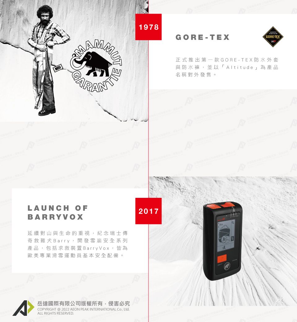 LAUNCH OFARRYVOX延續對山與生命的重視,紀念瑞士傳奇救難犬Barry,開發雪崩安全系列產品,包括求救裝置Barry Vox,皆為歐美專業滑雪運動員基本安全配備。^岳達國際有限公司版權所有,侵害必究COPYRIGHT @ 2022 AEON PEAK INTERNATIONAL , LtdALL RIGHTS RESERVED.1978GORETEXGORE-TEX正式推出第一款GORE-TEX防水外套與防水褲,並以「Altitude為產品名稱對外發售。2017B