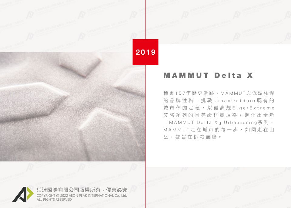 岳達國際有限公司版權所有侵害必究COPYRIGHT @ 2022 AEON PEAK INTERNATIONAL Co Ltd.ALL RIGHTS RESERVED.2019MAMMUT Delta 積累157年歷史軌跡,MAMMUT以低調強悍的品牌性格,挑戰Urban Outdoor 既有的城市休閒定義,以最高規Eiger Extreme艾格系列的同等級材質規格,進化出全新「MAMMUT Delta X」 Urbannering系列,MAMMUT走在城市的每一步,如同走在山岳,都旨在挑戰巔峰。