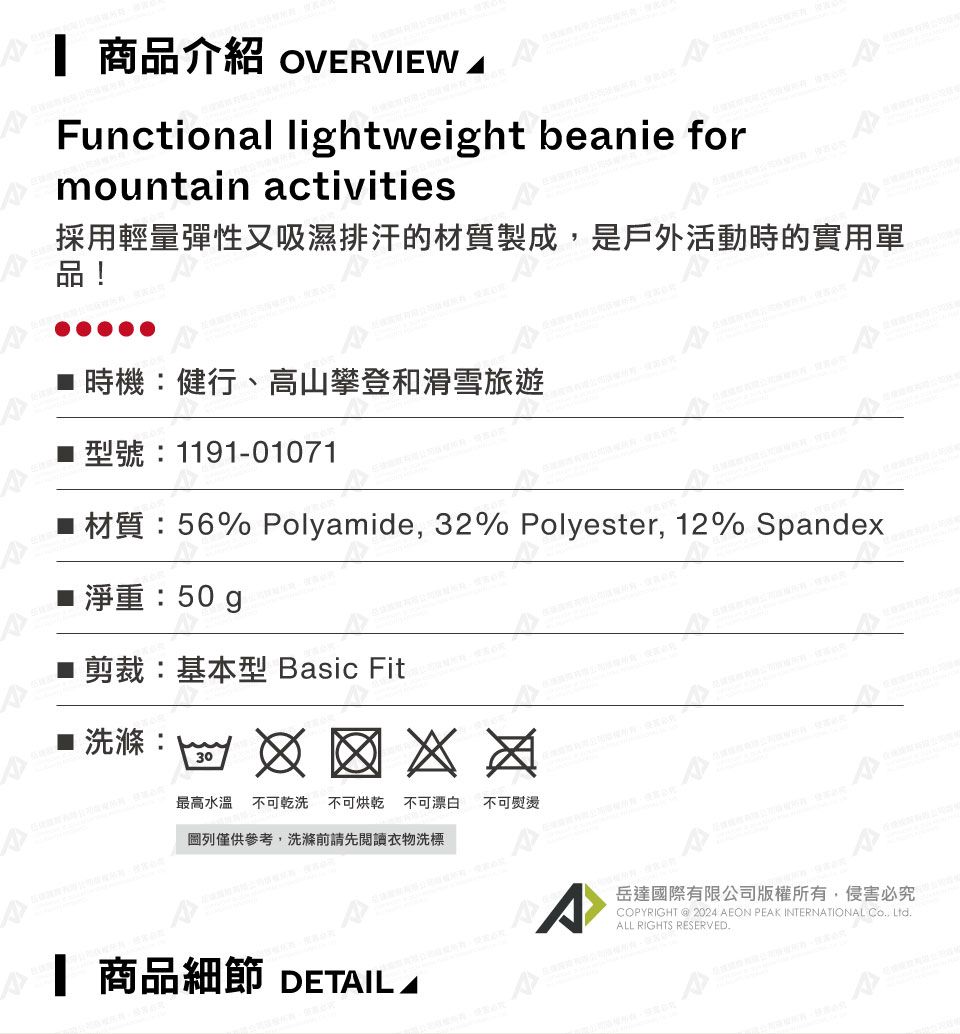 商品介紹 OVERVIEW Functional lihtweight beanie formountain activities採用輕量彈性又吸濕排汗的材質製成是戶外活動時的實用單品! 時機健行、高山攀登和滑雪旅遊1191-01071 56% Polyamide, 32% Polyester, 12% Spandex50 g ■剪裁:基本型 Basic Fit■ 洗滌:30圖列僅供參考,洗滌前請先閱讀衣物洗標最高水溫不可乾洗不可烘乾 不可漂白 不可熨燙A 商品細節 DETAILAA岳達國際有限公司版權所有,侵害必究COPYRIGHT  2024 AEON PEAK INTERNATIONAL Co, Ltd.ALL RIGHTS RESERVED.