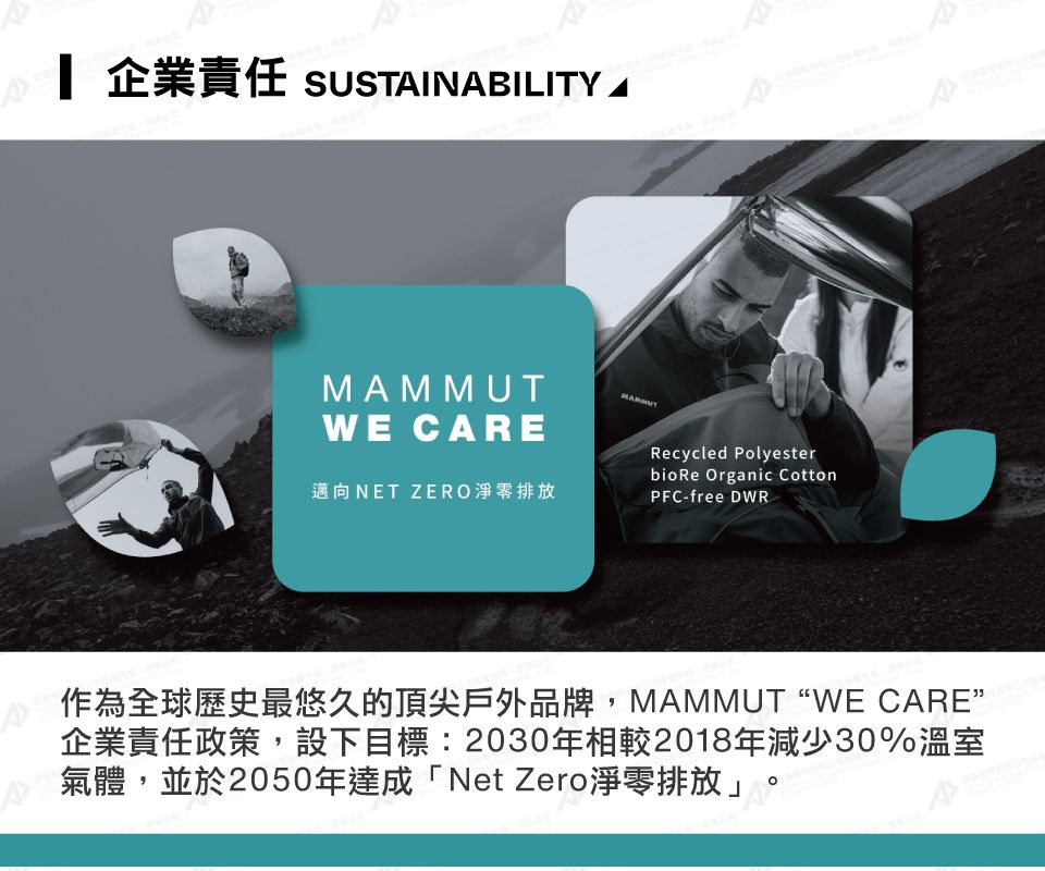 企業責任 SUSTINABILITY AWE CAREMAMMUT邁向NET ZERO淨零排放Recycled Polyester Organic CottonPFC-free DWR作為全球歷史最悠久的頂尖戶外品牌,MAMMUT WE CARE”企業責任政策,設下目標:2030年相較2018年減少30%溫室氣體,並於2050年達成「Net Zero淨零排放