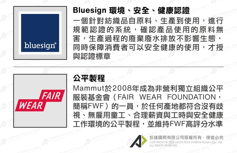 bluesign®WEARFAIRBluesign 環境、安全、健康認證一個針對紡織品自原料、生產到使用進行規範認證的系統,確認產品使用的原料無害,生產過程的廢棄廢水排放不影響生態,同時保障消費者可以安全健康的使用,才授與認證標章公平製程Mammut於2008年成為非營利獨立組織公平服裝基金會(FAIR WEAR FOUNDATION,簡稱FWF)的一員,於任何產地都符合沒有歧視、無雇用童工、合理薪資與工時與安全健康工作環境的公平製程,並維持FWF高評分水準岳達國際有限公司版權所有,侵害必究PYRIGHT @ 2024 AEON PEAK INTERNATIONAL CO, ALL RIGHTS RESERVED.