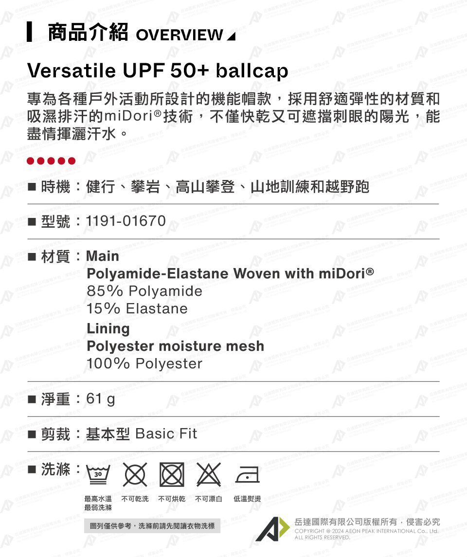 商品介紹 OVERVIEW Versatile UPF50+ ballcap專為各種戶外活動所設計的機能帽款,採用舒適彈性的材質和吸濕排汗的miDori®技術,不僅快乾又可遮擋刺眼的陽光,能盡情揮灑汗水。■ 時機:健行、攀岩、高山攀登、山地訓練和越野跑型號:1191-01670材質:MainPolyamide-Elastane Woven with 85% Polyamide15% ElastaneLiningPolyester moisture mesh100% Polyester■ 淨重:61g剪裁:基本型 Basic Fit洗滌:30最高水溫不可乾洗 不可烘乾 不可漂白 低溫熨燙最弱洗滌圖列僅供參考,洗滌前請先閱讀衣物洗標^岳達國際有限公司版權所有,侵害必究COPYRIGHT @2024 AEON PEAK INTERNATIONAL Co Ltd.ALL RIGHTS RESERVED.