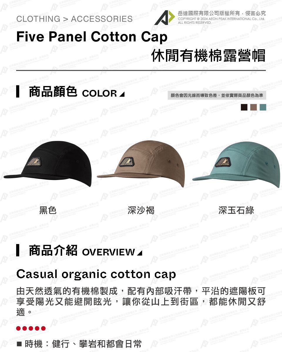 CLOTHING  CCESSORIES國際有限公司版權所有必究COPYRIGHT  2024 AEON PEAK INTERNATIONAL Co Ltd.ALL RIGHTS RESERVED.Five Panel Cotton Cap休閒有機棉露營帽 商品 COLOR顏色會因光線而導致色差,並依實際商品顏色為準黑色深沙褐深玉石綠A 商品介紹 OVERVIEW ACaual organic cotton caps由天然透氣的有機棉製成,配有內部吸汗帶,平沿的遮陽板可享受陽光又能避開眩光,讓你從山上到街區,都能休閒又舒時機:健行、攀岩和都會日常