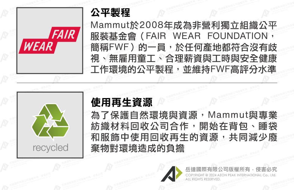 WEARFAIRrecycled公平製程Mammut於2008年成為非營利獨立組織公平服裝基金會(FAIR WEAR FOUNDATION簡稱FWF)的一員,於任何產地都符合沒有歧視、無雇用童工、合理薪資與工時與安全健康工作環境的公平製程,並維持FWF高評分水準使用再生資源為了保護自然環境與資源,Mammut與專業紡織材料回收公司合作,開始在背包、睡袋和服飾中使用回收再生的資源,共同減少廢棄物對環境造成的負擔A岳達國際有限公司版權所有,侵害必究COPYRIGHT  2024 AEON PEAK INTERNATIONAL , Ltd. RIGHTS RESERVED.