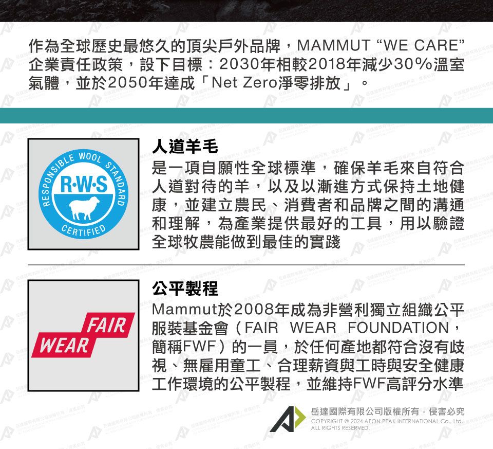 作為全球歷史最悠久的頂尖戶外品牌,MMMUTWE CARE”企業責任政策,設下目標:2030年相較2018年減少30%溫室氣體,並於2050年達成「Net Zero淨零排放」WOOLRWSCERTIFIEDSTANDARDFAIR人道羊毛是一項自願性全球標準,確保羊毛來自符合人道對待的羊,以及以漸進方式保持土地健康,並建立農民、消費者和品牌之間的溝通和理解,為產業提供最好的工具,用以驗證全球牧農能做到最佳的實踐公平製程Mammut於2008年成為非營利獨立組織公平服裝基金會(FAIR WEAR FOUNDATION,簡稱FWF)的一員,於任何產地都符合沒有歧視、無雇用童工、合理薪資與工時與安全健康工作環境的公平製程,並維持FWF高評分水準岳達國際有限公司版權所有,侵害必究COPYRIGHT @ 2024 AEON PEAK INTERNATIONAL , LtdALL RIGHTS RESERVED.A