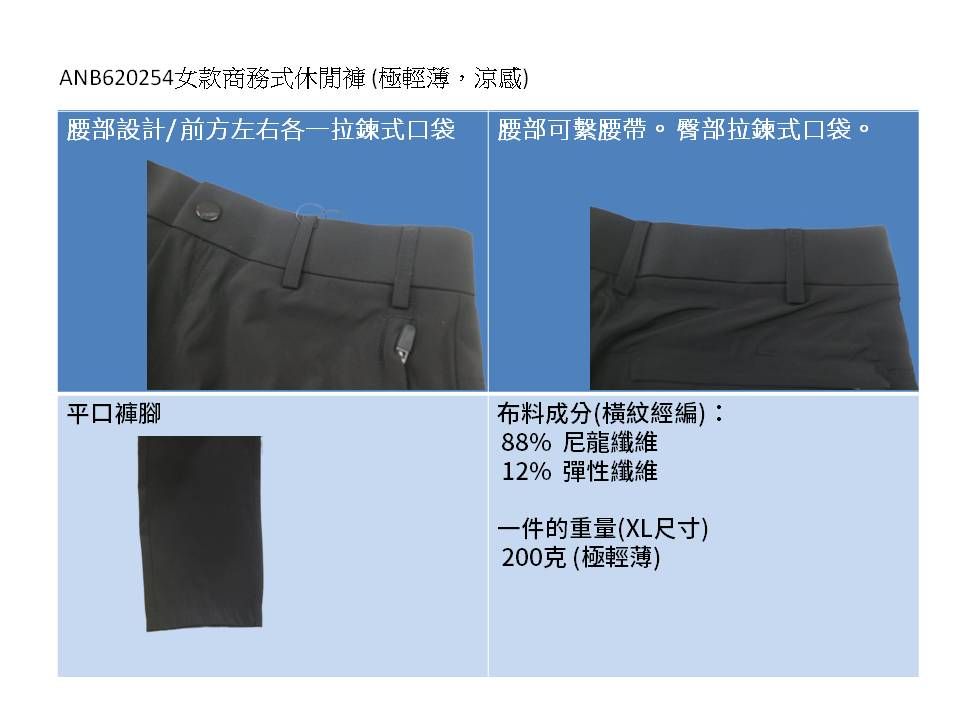 ANB620254 女款商務式休閒褲 (極輕薄,涼感)腰部設計/前方左右各一拉鍊式口袋腰部可繫腰帶。臀部拉鍊式口袋。平口褲腳布料成分(橫紋經編)88% 尼龍纖維12% 彈性纖維一件的重量(XL尺寸)200克(極輕薄)