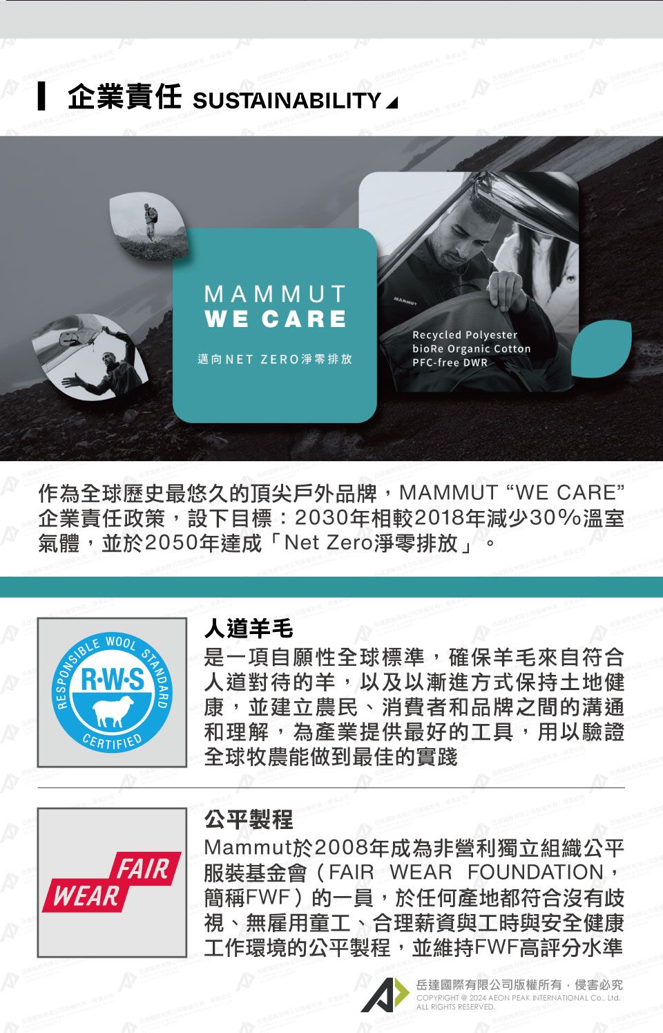 企業責任 SUSTINBILITY AE CAREMAMMUT邁向NET ZERO淨零排放Recycled PolyesterbioRe Organic CottonPFCfree DWR作為全球歷史最悠久的頂尖戶外品牌 ,MAMMUT WE CARE企業責任政策,設下目標:2030年相較2018年減少30%溫室氣體,並於2050年達成「Net Zero淨零排放」°W-SCERTIFIEDWEARFAIR人道羊毛是一項自願性全球標準,確保羊毛來自符合人道對待的羊,以及以漸進方式保持土地健康,並建立農民、消費者和品牌之間的溝通和理解,為產業提供最好的工具,用以驗證全球牧農能做到最佳的實踐公平製程Mammut於2008年成為非營利獨立組織公平服裝基金會(FAIR WEAR FOUNDATION,簡稱FWF)的一員,於任何產地都符合沒有歧視、無雇用童工、合理薪資與工時與安全健康工作環境的公平製程,並維持FWF高評分水準A岳達國際有限公司版權所有,侵害必究COPYRIGHT @ 2024 AEON PEAK INTERNATIONAL , ALL RIGHTS RESERVED