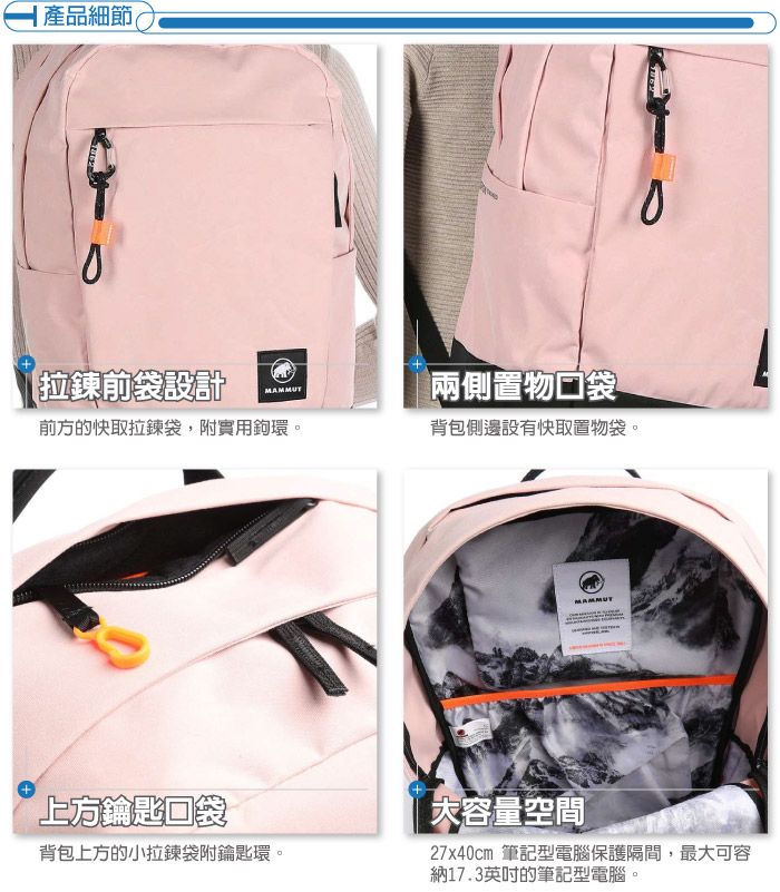 產品細節拉鍊前袋設計MAMMUT兩側置物口袋前方的快取拉鍊袋,附實用鉤環。背包側邊設有快取置物袋。上方鑰匙口袋背包上方的小拉鍊袋附鑰匙環。MAMMUT大容量空間27x40cm 筆記型電腦保護隔間,最大可容納17.3英吋的筆記型電腦。