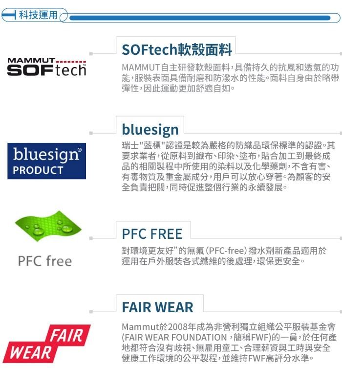 科技運用MAMMUTSOFtechSOFtech軟殼面料MAMMUT自主研發軟殼面料,具備持久的抗風和透氣的功能,服裝表面具備耐磨和防潑水的性能。面料自身由於略帶彈性,因此運動更加舒適自如。bluesign®PRODUCTPFC freeFAIRWEARbluesign瑞士藍標認證是較為嚴格的防織品環保標準的認證。其要求業者,從原料到織布、印染、塗布,貼合加工到最終成品的相關製程中所使用的染料以及化學藥劑,不含有害、有毒物質及重金屬成分,用戶可以放心穿著。為顧客的安全負責把關,同時促進整個行業的永續發展。PFC FREE對環境更友好”的無氟(PFC-free)撥水劑新產品適用於運用在戶外服裝各式纖維的後處理,環保更安全。FAIR WEARMammut於2008年成為非營利獨立組織公平服裝基金會(FAIR WEAR FOUNDATION,簡稱FWF)的一員,於任何產地都符合沒有歧視、無雇用童工、合理薪資與工時與安全健康工作環境的公平製程,並維持FWF高評分水準。