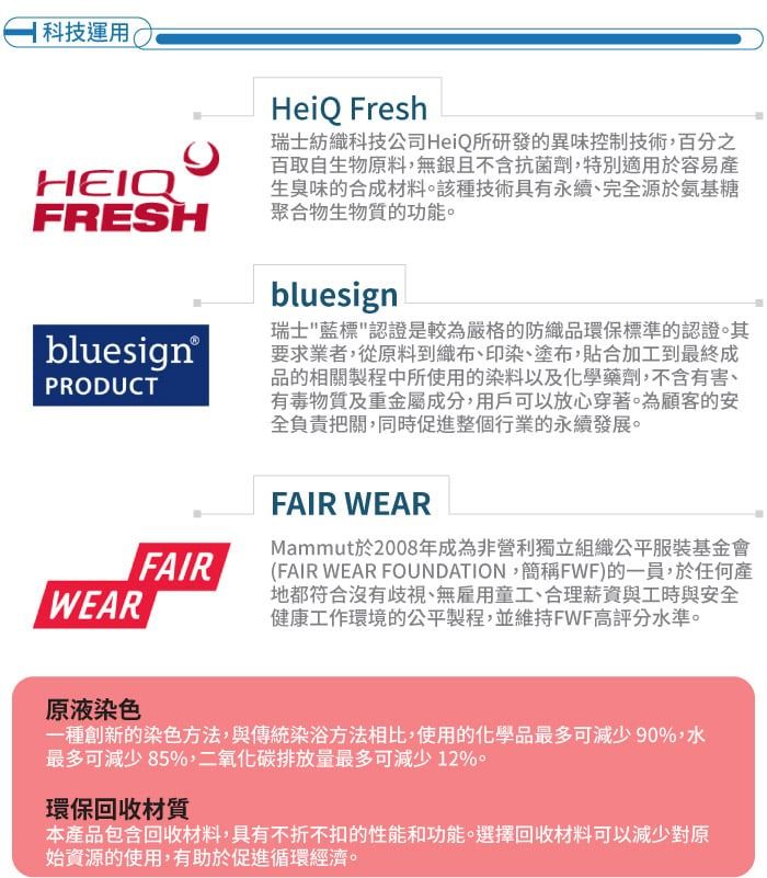 科技運用(HEIQFRESHbluesign®PRODUCTFAIRWEARHeiQ Fresh瑞士紡織科技公司HeiQ所研發的異味控制技術,百分之百取自生物原料,無且不含抗菌劑,特別適用於容易產生臭味的合成材料該種技術具有永續、完全源於氨基糖聚合物生物質的功能。bluesign瑞士藍標認證是較為嚴格的防織品環保標準的認證。其要求業者,從原料到織布、印染、塗布,貼合加工到最終成品的相關製程中所使用的染料以及化學藥劑,不含有害、有毒物質及重金屬成分,用戶可以放心穿著。為顧客的安全負責把關,同時促進整個行業的永續發展。FAIR WEARMammut於2008年成為非營利獨立組織公平服裝基金會(FAIR WEAR FOUNDATION,簡稱FWF)的一員,於任何產地都符合沒有歧視、無雇用童工、合理薪資與工時與安全健康工作環境的公平製程,並維持FWF高評分水準。原液染色一種創新的染色方法,與傳統染浴方法相比,使用的化學品最多可減少90%,水最多可減少85%,二氧化碳排放量最多可減少12%。環保回收材質本產品包含回收材料,具有不折不扣的性能和功能。選擇回收材料可以減少對原始資源的使用,有助於促進循環經濟。