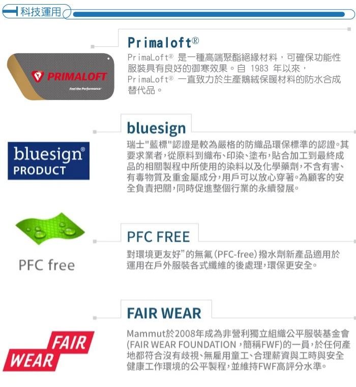 科技運用PRIMALOFT  Primaloft®PrimaLoft® 是一種高端聚酯絕緣材料,可確保功能性服裝具有良好的御寒效果。 1983 年以來,PrimaLoft一直致力於生產鵝絨保暖材料的防水合成替代品。bluesignPRODUCTPFC freeFAIRWEARbluesign瑞士藍標認證是較為嚴格的防織品環保標準的認證。其要求業者,從原料到織布印染、塗布,貼合加工到最終成品的相關製程中所使用的染料以及化學藥劑,不含有害、有毒物質及重金屬成分,用戶可以放心穿著。為顧客的安全負責把關,同時促進整個行業的永續發展。PFC FREE對環境更友好”的無氟(PFC-free)撥水劑新產品適用於運用在戶外服裝各式纖維的後處理,環保更安全。FAIR WEARMammut於2008年成為非營利獨立組織公平服裝基金會(FAIR WEAR FOUNDATION,簡稱FWF)的一員,於任何產地都符合沒有歧視、無雇用童工、合理薪資與工時與安全健康工作環境的公平製程,並維持FWF高評分水準。