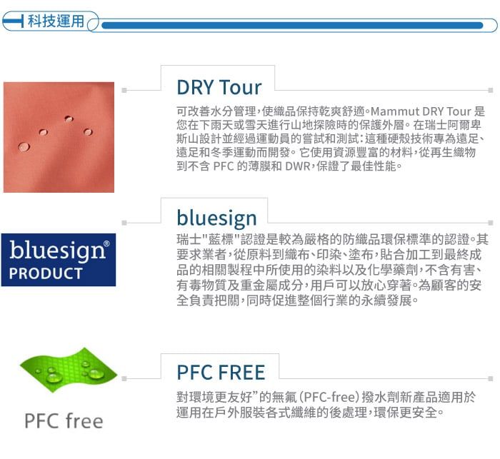 科技運用bluesign®PRODUCTPFC freeDRY Tour可改善水分管理,使織品保持乾爽舒適。Mammut DRY Tour 是您在下雨天或雪天進行山地探險時的保護外層。在瑞士阿爾卑斯山設計並經過運動員的嘗試和測試:這種硬殼技術專為遠足和冬季運動而開發。它使用資源豐富的材料,從再生織物到不含 PFC 的薄膜和DWR,保證了最佳性能。bluesign瑞士藍標認證是較為嚴格的防織品環保標準的認證。其要求業者,從原料到織布印染、塗布,貼合加工到最終成品的相關製程中所使用的染料以及化學藥劑,不含有害、有毒物質及重金屬成分,用戶可以放心穿著。為顧客的安全負責把關,同時促進整個行業的永續發展。PFC FREE對環境更友好”的無氟(PFC-free)撥水劑新產品適用於運用在戶外服裝各式纖維的後處理,環保更安全。