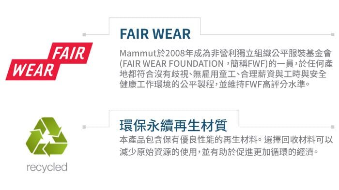 WEARFAIRFAIR WEARMammut於2008年成為非營利獨立組織公平服裝基金會(FAIR WEAR FOUNDATION,簡稱FWF)的一員,於任何產地都符合沒有歧視、無雇用童工、合理薪資與工時與安全健康工作環境的公平製程,並維持FWF高評分水準。recycled環保永續再生材質本產品包含保有優良性能的再生材料。選擇回收材料可以減少原始資源的使用,並有助於促進更加循環的經濟。