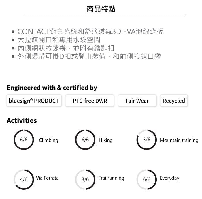 商品特點CONTACT背負系統和舒適透氣3DEVA泡綿背板大拉鍊開口和專用水袋空間內側網狀拉鍊袋,並附有鑰匙扣外側環帶可掛D扣或登山裝備,和前側拉鍊口袋Engineered with & certified bybluesign® PRODUCTPFC-free DWRFair WearRecycledActivities6/6 Climbing6/6 Hiking5/6Mountain training4/6Via Ferrata3/6 Trailrunning6/6Everyday