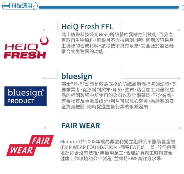 科技運用HEIQFRESHHeiQ Fresh FFL瑞士紡織科技公司HeiQ所研發的異味控制技術,百分之百取自生物原料,無銀且不含抗菌劑,特別適用於容易產生臭味的合成材料。該種技術具有永續、完全源於氨基糖聚合物生物質的功能。bluesignPRODUCTWEARbluesign瑞士藍標認證是較為嚴格的防織品環保標準的認證。其要求業者,從原料到織布、印染、塗布,貼合加工到最終成品的相關製程中所使用的染料以及化學藥劑,不含有害、有毒物質及重金屬成分,用戶可以放心穿著。為顧客的安全負責把關,同時促進整個行業的永續發展。FAIRFAIR WEARMammut於2008年成為非營利獨立組織公平服裝基金會(FAIR WEAR FOUNDATION,簡稱FWF)的一員,於任何產地都符合沒有歧視、無雇用童工、合理薪資與工時與安全健康工作環境的公平製程,並維持FWF高評分水準。