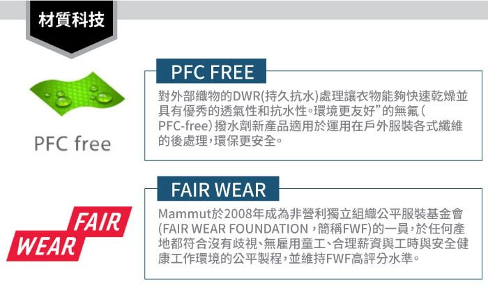 材質科技PFC freePFC FREE對外部織物的DWR(持久抗水)處理讓衣物能夠快速乾燥並具有優秀的透氣性和抗水性。環境更友好”的無氟(PFC-free)撥水劑新產品適用於運用在戶外服裝各式纖維的後處理,環保更安全。WEARFAIRFAIR WEARMammut於2008年成為非營利獨立組織公平服裝基金會(FAIR WEAR FOUNDATION,簡稱FWF)的一員,於任何產地都符合沒有歧視、無雇用童工、合理薪資與工時與安全健康工作環境的公平製程,並維持FWF高評分水準。