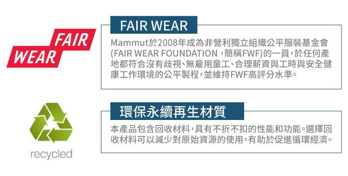 FAIRWEARrecycledFAIR WEARMammut於2008年成為非營利獨立組織公平服裝基金會(FAIR WEAR FOUNDATION,簡稱FWF)的一員,於任何產地都符合沒有歧視、無雇用童工、合理薪資與工時與安全健康工作環境的公平製程,並維持FWF高評分水準。環保永續再生材質本產品包含回收材料,具有不折不扣的性能和功能。選擇回收材料可以減少對原始資源的使用,有助於促進循環經濟。