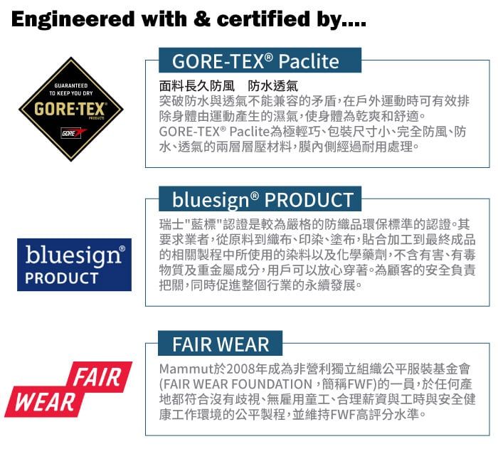 Engineered with & certified by....GUARANTEEDTO KEEP YOU DRYGORETEXGOREGORE-TEX® Paclite面料長久防風防水透氣突破防水與透氣不能兼容的矛盾,在戶外運動時可有效排除身體由運動產生的濕氣,使身體為乾爽舒適。GORE-TEX® Paclite為極輕巧包裝尺寸小、完全防風、防水、透氣的兩層層壓材料,膜內側經過耐用處理。 bluesign®PRODUCTWEARbluesign® PRODUCT瑞士藍標認證是較為嚴格的防織品環保標準的認證。其要求業者,從原料到織布、印染、塗布,貼合加工到最終成品的相關製程中所使用的染料以及化學藥劑,不含有害、有毒物質及重金屬成分,用戶可以放心穿著。為顧客的安全負責把關,同時促進整個行業的永續發展。FAIRFAIR WEARMammut於2008年成為非營利獨立組織公平服裝基金會(FAIR WEAR FOUNDATION,簡稱FWF)的一員,於任何產地都符合沒有歧視、無雇用童工、合理薪資與工時與安全健康工作環境的公平製程,並維持FWF高評分水準。