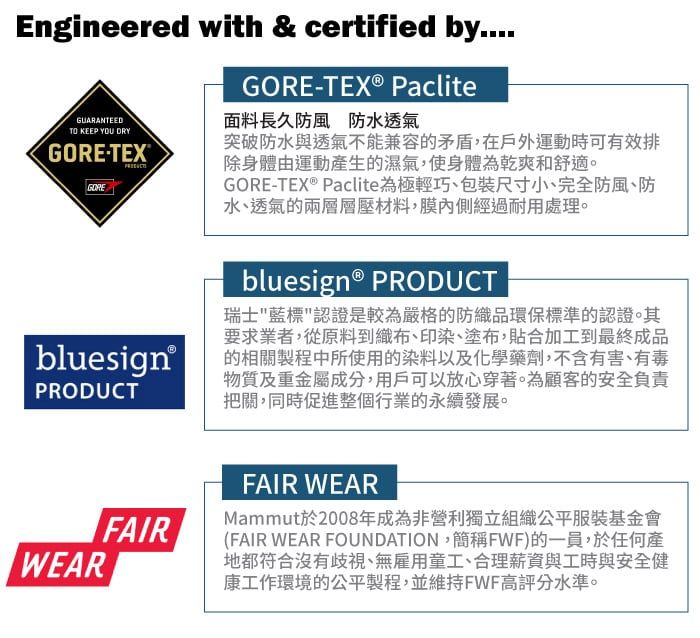 Engineered with & certified by....GUARANTEEDTO KEEP YOU DRYGORETEXGOREGORE-TEX® Paclite面料長久防風防水透氣突破防水與透氣不能兼容的矛盾,在戶外運動時可有效排除身體由運動產生的濕氣,使身體為乾爽舒適。GORE-TEX® Paclite為極輕巧包裝尺寸小、完全防風、防水、透氣的兩層層壓材料,膜內側經過耐用處理。 bluesign®PRODUCTWEARbluesign® PRODUCT瑞士藍標認證是較為嚴格的防織品環保標準的認證。其要求業者,從原料到織布、印染、塗布,合加工到最終成品的相關製程中所使用的染料以及化學藥劑,不含有害、有毒物質及重金屬成分,用戶可以放心穿著。為顧客的安全負責把關,同時促進整個行業的永續發展。FAIRFAIR WEARMammut於2008年成為非營利獨立組織公平服裝基金會(FAIR WEAR FOUNDATION,簡稱FWF)的一員,於任何產地都符合沒有歧視、無雇用童工、合理薪資與工時與安全健康工作環境的公平製程,並維持FWF高評分水準。
