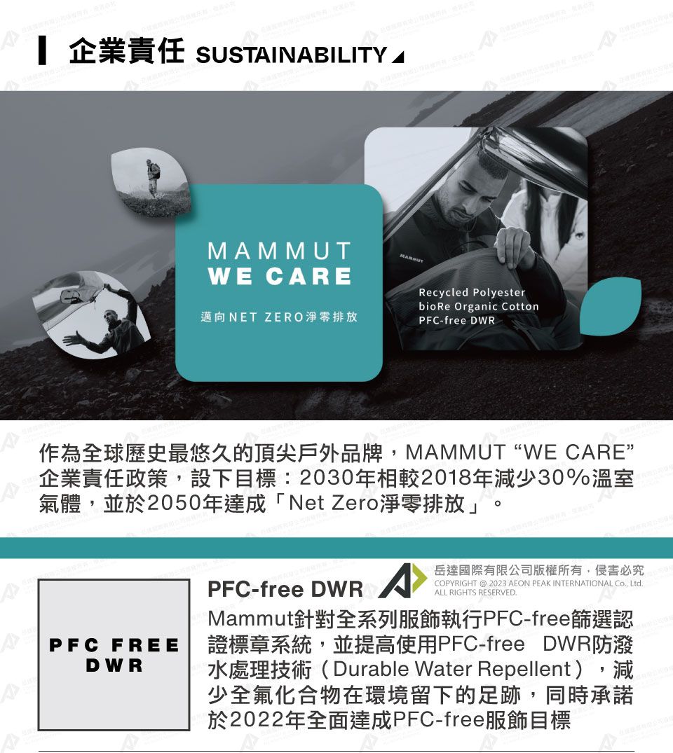 企業責任 SUSTINBILITY AWE CAREMAMMUT邁向NET ZERO淨零排放Recycled Polyesterbio Re Organic CottonPFC-free DWR作為全球歷史最悠久的頂尖戶外品牌MAMMUTWE CARE”企業責任政策,設下目標:2030年相較2018年減少30%溫室氣體,並於2050年達成「Net Zero淨零排放」PFC FREEDWRPFC-free DWRA岳達國際有限公司版權所有,侵害必究COPYRIGHT @ 2023 AEON PEAK INTERNATIONAL , LtdALL RIGHTS RESERVED.Mammut針對全系列服飾執行PFC-free篩選認證標章系統,並提高使用PFC-free DWR防潑水處理技術(Durable Water Repellent),減少全氟化合物在環境留下的足跡,同時承諾於2022年全面達成PFC-free服飾目標