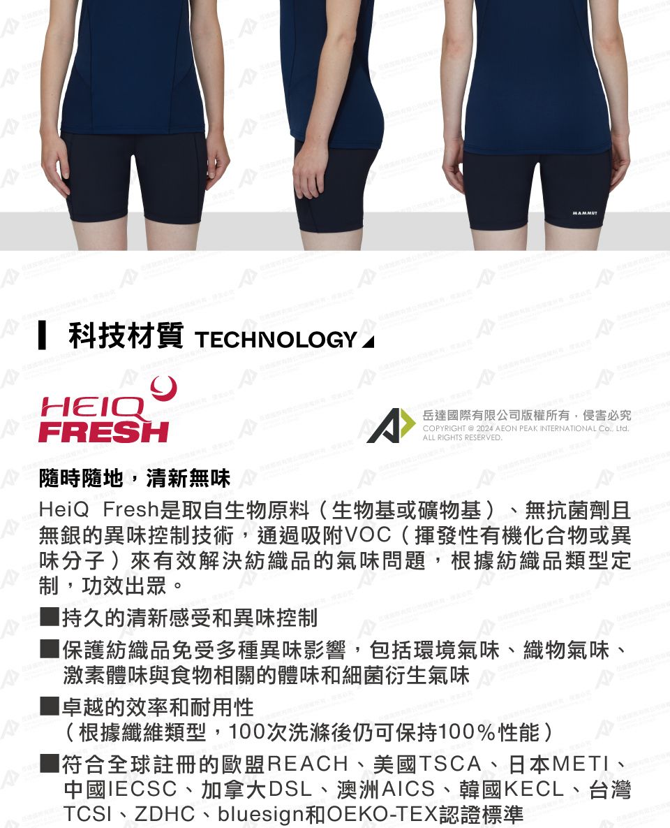 科技材質 TECHNOLOGY ^COPYRIGHT @ 2024 AEON PEAK INTERNATIONAL Co, Ltd.ALL RIGHTS RESERVED.岳達國際有限公司版權所有,侵害必究HEIQFRESH隨時隨地,清新無味HeiQ Fresh是取自生物原料(生物基或礦物基)、無抗菌劑且無銀的異味控制技術,通過吸附VOC(揮發性有機化合物或異味分子)來有效解決紡織品的氣味問題,根據紡織品類型定制,功效出眾。持久的清新感受和異味控制保護紡織品免受多種異味影響,包括環境氣味、織物氣味、激素體味與食物相關的體味和細菌衍生氣味卓越的效率和耐用性(根據纖維類型,100次洗滌後仍可保持100%性能)符合全球註冊的歐盟REACH、美國TSCA、日本METI、中國IECSC、加拿大DSL、澳洲AICS、韓國KECL、台灣TCSI、ZDHC、bluesign和OEKO-TEX認證標準