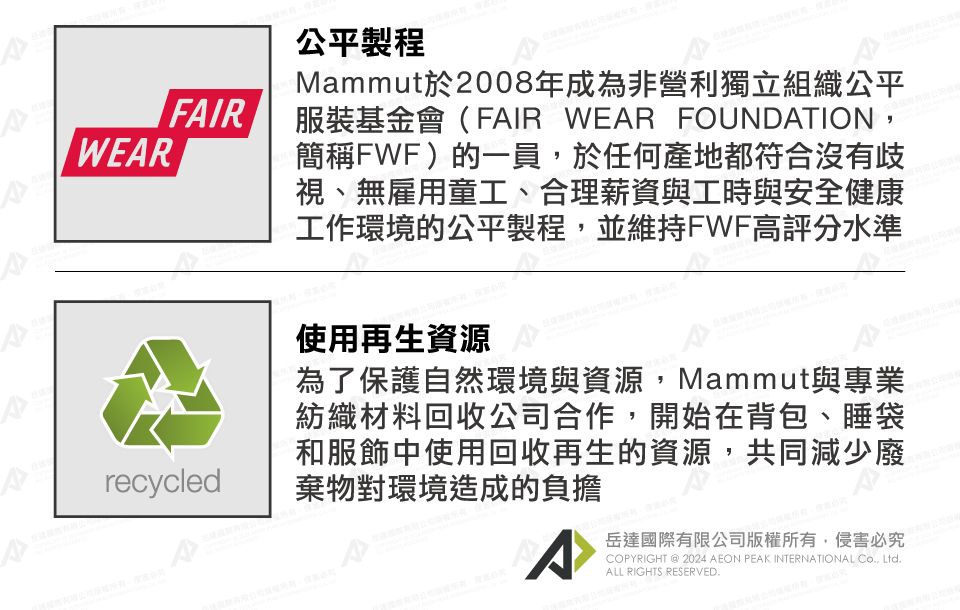 WERFAIRrecycled公平製程Mammut於2008年成為非營利獨立組織公平服裝基金會(FAIR WEAR FOUNDATION,簡稱FWF)的一員,於任何產地都符合沒有歧視、無雇用童工、合理薪資與工時與安全健康工作環境的公平製程,並維持FWF高評分水準使用再生資源為了保護自然環境與資源,Mammut與專業紡織材料回收公司合作,開始在背包、睡袋和服飾中使用回收再生的資源,共同減少廢棄物對環境造成的負擔A岳達國際有限公司版權所有,侵害必究COPYRIGHT  2024 AEON PEAK INTERNATIONAL CO., Ltd.ALL RIGHTS RESERVED.