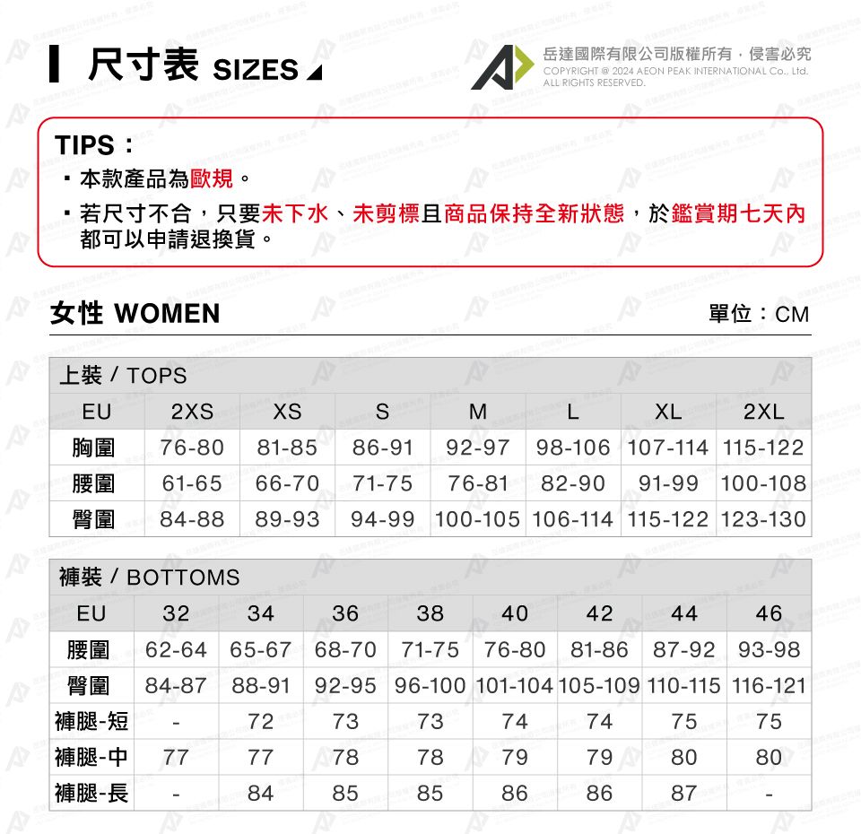 尺寸表 SIZES 岳達國際有限公司版權所有侵害必究COPYRIGHT  2024 AEON PEAK INTERNATIONAL , Ltd.ALL RIGHTS RESERVED.TIPS本款產品為歐規。若尺寸不合,只要未下水、未剪標且商品保持全新狀態,於鑑賞期七天內A都可以申請退換貨。女性 WOMEN上裝 / TOPSEU2XS胸圍單位:CMMLXL2XL929798106 107-114 115-12276-81 82-90 91-99 100-10876-80 81-85 86-91腰圍 61-65 66-70 71-75臀圍 84-88 89-93 94-99 100-105 106-114 115-122 123-130褲裝 / BOTTOMSEU3234363840424446腰圍 62-64 65-67 68-70 71-75 76-80 81-86 87-92 93-98臀圍 84-87 88-91 92-95 96-100 101-104 105-109 110-115 116-121|褲腿-短褲腿-中 77-7273737474757577 A787879798080|褲腿-長-848585868687-