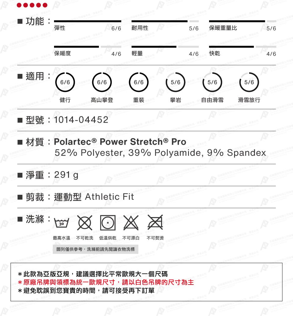 功能彈性6/6 耐用性5/6保暖重量比保暖度4/6輕量4/6快乾4/6適用6/66/66/65/65/65/6健行高山攀登重裝攀岩自由滑雪滑雪旅行型號:1014-04452 材質:Polartec® Power Stretch® Pro52% Polyester, 39% Polyamide, 9% Spandex淨重: 剪裁:運動型 Athletic Fit■:30最高水溫不可乾洗 低溫烘乾 不可漂白 不可熨燙: 列僅供參考,洗滌前請先閱讀衣物洗標*此款為亞版亞規,建議選擇比平常歐規大一個尺碼*原廠吊牌與領標為統一歐規尺寸,請以白色吊牌的尺寸為主*避免耽誤到您寶貴的時間,請可接受再下訂單