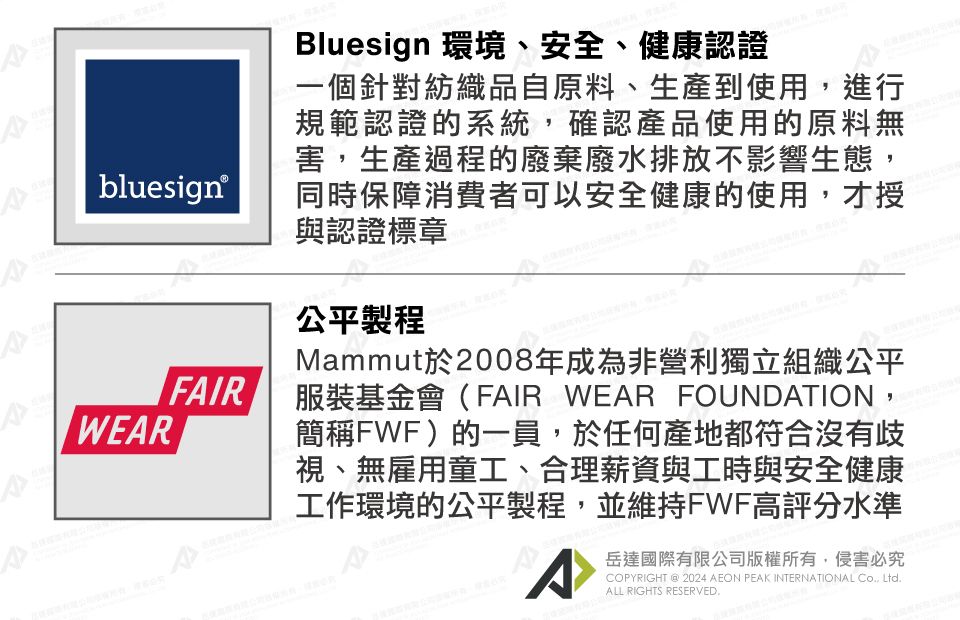 bluesign®FAIRBluesign 環境、安全、健康認證一個針對紡織品自原料、生產到使用,進行規範認證的系統,確認產品使用的原料無害,生產過程的廢棄廢水排放不影響生態,同時保障消費者可以安全健康的使用,才授與認證標章公平製程Mammut於2008年成為非營利獨立組織公平服裝基金會(FAIR WEAR FOUNDATION,簡稱FWF)的一員,於任何產地都符合沒有歧視、無雇用童工、合理薪資與工時與安全健康工作環境的公平製程,並維持FWF高評分水準A岳達國際有限公司版權所有,侵害必究PYRIGHT @ 2024 AEON PEAK INTERNATIONAL CO, LtdALL RIGHTS RESERVED.