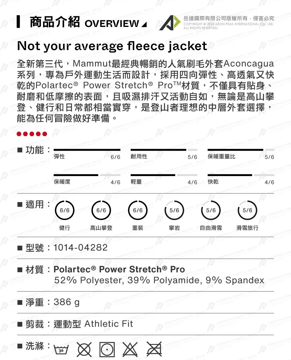 商品介紹 OVERVIEW  岳達國際有限公司版權所有,侵害必究COPYRIGHT @ 2024 EON PEK INTERNATIONAL Co., Ltd.ALL RIGHTS RESERVED.Not your average fleece jacket全新第三代,Mammut最經典暢銷的人氣刷毛外套Aconcagua系列,專為戶外運動生活而設計,採用四向彈性、高透氣又快乾的Polartec Power Stretch ® Pro材質,不僅具有貼身、耐磨和低摩擦的表面,且吸濕排汗又活動自如,無論是高山攀登、健行和日常都相當實穿,是登山者理想的中層外套選擇,能為任何冒險做好準備。 功能彈性6/6耐用性/6保暖重量比5/6A  保暖度 適用:4/6輕量4/6快乾4/66/66/66/65/615/6健行高山攀登重裝攀岩5 自由滑雪滑雪旅行 型號:1014-04282■ 材質:Polartec® Power Stretch® Pro52% Polyester, 39% Polyamide, 9% Spandex淨重:386g剪裁:運動型 Athletic FitAA30: