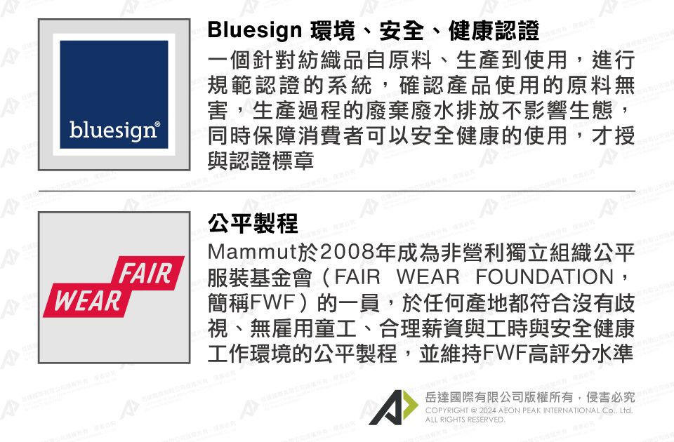 bluesign®WEARFAIRBluesign 環境、安全、健康認證一個針對紡織品自原料、生產到使用進行規範認證的系統,確認產品使用的原料無害,生產過程的廢棄廢水排放不影響生態,同時保障消費者可以安全健康的使用,才授與認證標章公平製程Mammut於2008年成為非營利獨立組織公平服裝基金會(FAIR WEAR FOUNDATION,簡稱FWF)的一員,於任何產地都符合沒有歧視、無雇用童工、合理薪資與工時與安全健康工作環境的公平製程,並維持FWF高評分水準^岳達國際有限公司版權所有,侵害必究PYRIGHT @ 2024 AEON PEAK INTERNATIONAL CO, LtdALL RIGHTS RESERVED.