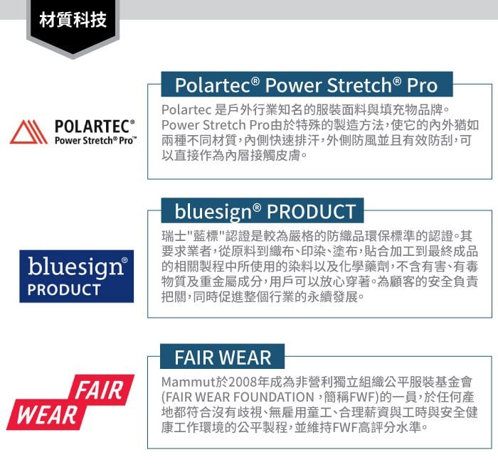 材質科技POLARTEC Power Stretch® Pro bluesign®PRODUCTWEARPolartec® Power  ProPolartec 是戶外行業知名的服裝面料與填充物品牌。Power Stretch Pro由於特殊的製造方法,使它的猶如兩種不同材質,內側快速排汗,外側防風並且有效防刮,可以直接作為內層接觸皮膚。bluesign® PRODUCT瑞士藍標認證是較為嚴格的防織品環保標準的認證。其要求業者,從原料到織布、印染、塗布,貼合加工到最終成品的相關製程中所使用的染料以及化學藥劑,不含有害、有毒物質及重金屬成分,用戶可以放心穿著。為顧客的安全負責把關,同時促進整個行業的永續發展。FAIRFAIR WEARMammut於2008年成為非營利獨立組織公平服裝基金會(FAIR WEAR FOUNDATION,簡稱FWF)的一員,於任何產地都符合沒有歧視、無雇用童工、合理薪資與工時與安全健康工作環境的公平製程,並維持FWF高評分水準。