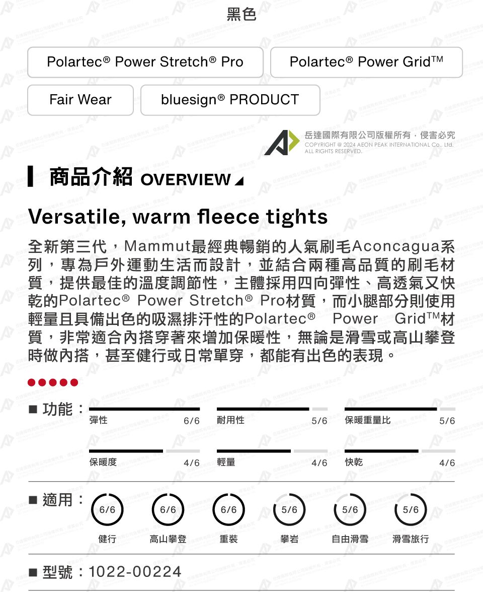 黑色Polartec® Power  ProPolartec® Power GridFair Wearbluesign® PRODUCTCOPYRIGHT @ 2024 EON PEK INTERNATIONAL Co, Ltd.ALL RIGHTS RESERVED.岳達國際有限公司版權所有,侵害必究 商品介紹 OVERVIEW AVersatile, warm fleece tights全新第三代,Mammut最經典暢銷的人氣刷毛Aconcagua系列,專為戶外運動生活而設計,並結合兩種高品質的刷毛材質,提供最佳的溫度調節性,主體採用四向彈性、高透氣又快乾的Polartec® Power Stretch ® Pro材質,而腿部分則使用輕量且具備出色的吸濕排汗性的Polartec® Power GridTM材質,非常適合搭穿著來增加保暖性,無論是滑雪或高山攀登時做內搭,甚至健行或日常單穿,都能有出色的表現。小A■ 功能:彈性6/6耐用性5/6保暖重量比5/6保暖度4/6輕量4/6快乾4/6■ 適用:6/66/66/65/65/65/6健行高山攀登重裝攀岩自由滑雪滑雪旅行型號:1022-00224