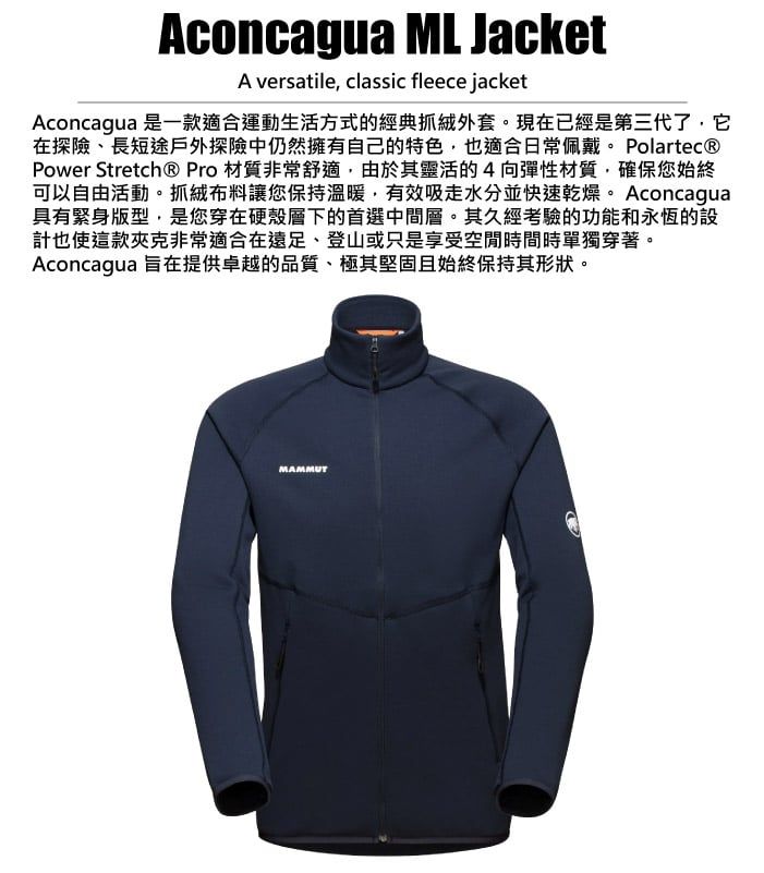 Aconcagua ML JacketA versatile, classic fleece jacketAconcagua 是一款適合運動生活方式的經典抓絨外套。現在已經是第三代了,它在探險、長短途戶外探險中仍然擁有自己的特色,也適合日常佩戴。 Polartec®Power Stretch® Pro 材質非常舒適,由於其靈活的4向彈性材質,確保您始終可以自由活動。抓絨布料讓您保持溫暖,有效吸水分並快速乾燥。Aconcagua具有緊身版型,是您穿在硬殼層下的首選中間層。其久經考驗的功能和永恆的設計也使這款夾克非常適合在遠足、登山或只是享受空間時間時單獨穿著。Aconcagua 旨在提供卓越的品質、極其堅固且始終保持其形狀。MAMMUT