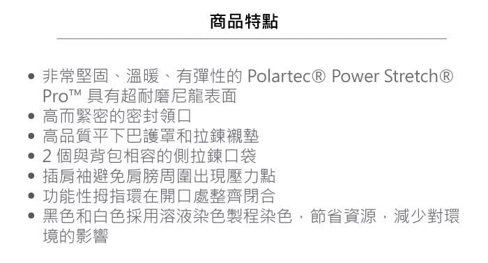 商品特點非常堅固、溫暖、有彈性的 Polartec® Power Stretch®Pro 具有超耐磨尼龍表面 高而緊密的密封領口高品質下巴護罩和拉鍊襯墊2個與背包相容的側拉鍊口袋插肩袖避免肩膀周圍出現壓力點功能性拇指環在開口處整齊閉合黑色和白色採用溶液染色製程染色,節省資源,減少對環境的影響