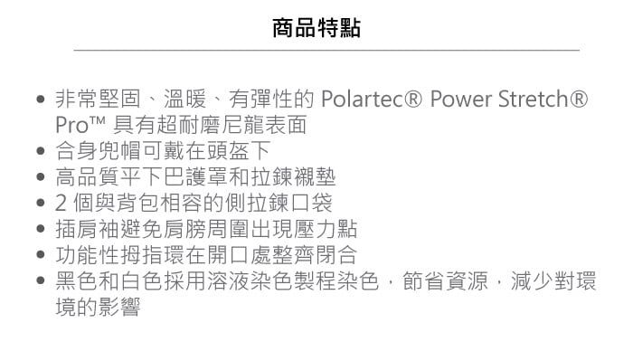 商品特點非常堅固、溫暖、有彈性的 Polartec® Power Stretch®Pro 具有超耐磨尼龍表面合身兜帽可戴在頭盔下高品質下巴護罩和拉鍊襯墊2個與背包相容的側拉鍊口袋插肩袖避免肩膀周圍出現壓力點功能性拇指環在開口處整齊閉合黑色和白色採用溶液染色製程染色,節省資源,減少對環境的影響