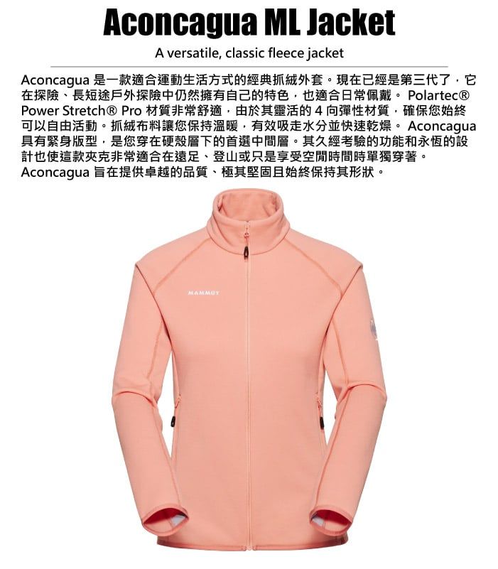 Aconcagua ML JacketA versatile, classic fleece jacketAconcagua 是一款適合運動生活方式的經典抓絨外套。現在已經是第三代了,它在探險、長短途戶外探險中仍然擁有自己的特色,也適合日常佩戴。 Polartec®Power Stretch® Pro 材質非常舒適,由於其靈活的4向彈性材質,確保您始終可以自由活動。抓絨布料讓您保持溫暖,有效吸水分並快速乾燥。Aconcagua具有緊身版型,是您穿在硬殼層下的首選中間層。其久經考驗的功能和永恆的設計也使這款夾克非常適合在遠足、登山或只是享受空間時間時單獨穿著。Aconcagua 旨在提供卓越的品質、極其堅固且始終保持其形狀。MAMMUT