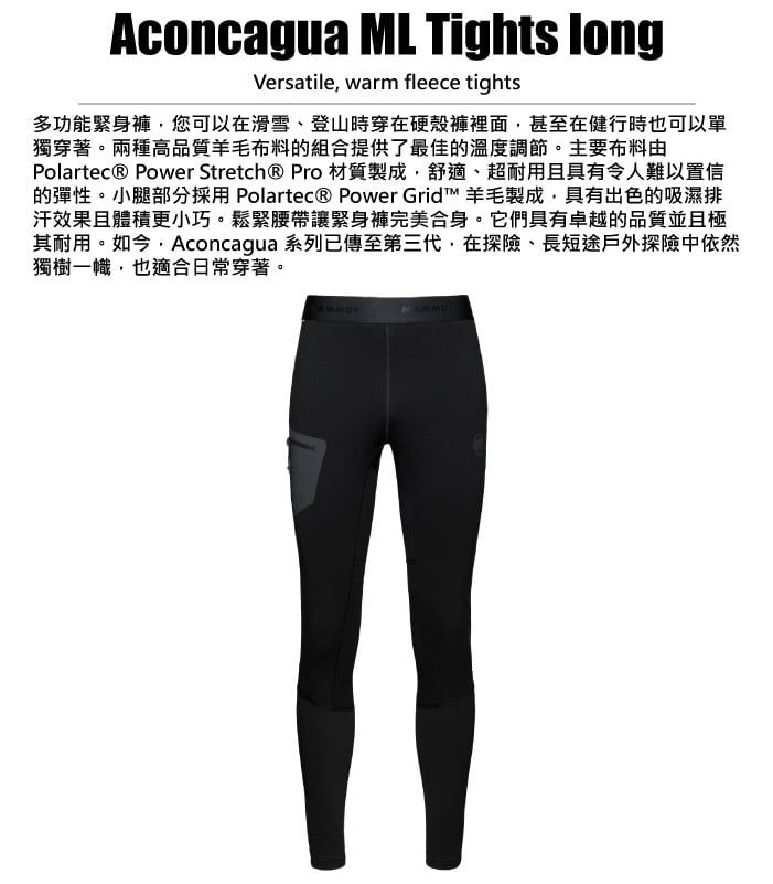 Aconcagua ML Tights longVersatile warm fleece tights多功能緊身褲,您可以在滑雪、登山時穿在硬殼褲裡面,甚至在健行時也可以單獨穿著。兩種高品質羊毛布料的組合提供了最佳的溫度調節。主要布料由Polartec® Power Stretch® Pro 材質製成,舒適、超耐用且具有令人難以置信的彈性。小腿部分採用 Polartec® Power Grid 羊毛製成,具有出色的吸濕排汗效果且體積更小巧。鬆緊腰帶讓緊身褲完美合身。它們具有卓越的品質並且極其耐用。如今,Aconcagua 系列已傳至第三代,在探險、長短途戶外探險中依然獨樹一幟,也適合日常穿著。