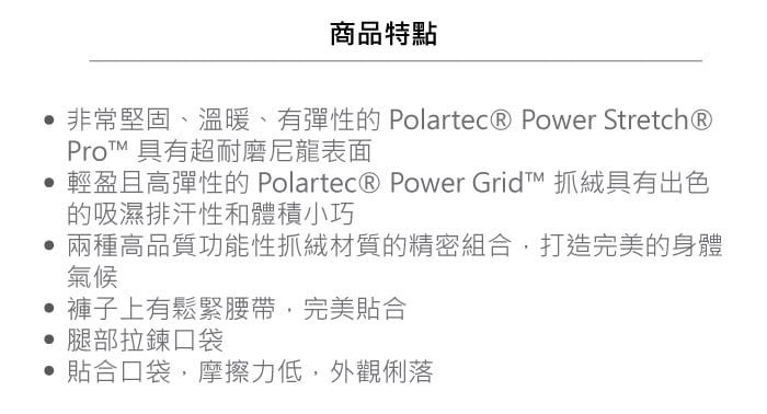 商品特點非常堅固、溫暖、有彈性的 Polartec® Power Stretch®Pro 具有超耐磨尼龍表面輕盈且高彈性的 Polartec® Power Grid 抓絨具有出色的吸濕排汗性和體積小巧兩種高品質功能性抓絨材質的精密組合打造完美的身體氣候褲子上有鬆緊腰帶,完美貼合腿部拉鍊口袋貼合口袋,摩擦力低,外觀俐落