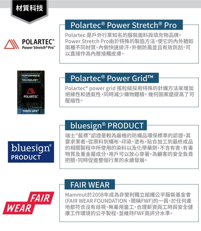 材質科技POLARTEC®Power Stretch® ProPolartec® Power Stretch® ProPolartec 是戶外行業知名的服裝面料與填充物品牌。Power Stretch Pro由於特殊的製造方法,使它的猶如兩種不同材質,內側快速排汗,外側防風並且有效防刮,可以直接作為內層接觸皮膚。PERFORMANCETECHNOLOGYPOLARTECPOWER GRIDPolartec® Power Polartec ® power grid 搖粒絨採用特殊的針織方法來增加絕緣性和透氣性,同時減少織物體積。幾何圖案還提高了可壓縮性。bluesign® PRODUCT瑞士藍標認證是較為嚴格的防織品環保標準的認證。其要求業者,從原料到織布、印染、塗布,貼合加工到最終成品bluesign® 的相關製程中所使用的染料以及化學藥劑,不含有害、有毒PRODUCT物質及重金屬成分,用戶可以放心穿著。為顧客的安全負責把關,同時促進整個行業的永續發展。WEARFAIRFAIR WEARMammut於2008年成為非營利獨立組織公平服裝基金會(FAIR WEAR FOUNDATION,簡稱FWF)的一員,於任何產地都符合沒有歧視、無雇用童工、合理薪資與工時與安全健康工作環境的公平製程,並維持FWF高評分水準。